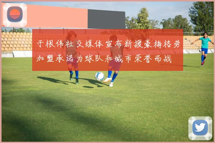 于根伟社交媒体宣布新援豪梅格劳加盟承诺为球队和城市荣誉而战
