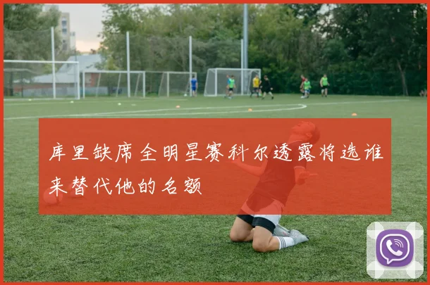 库里缺席全明星赛科尔透露将选谁来替代他的名额