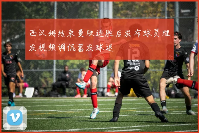 西汉姆结束曼联连胜后发布球员理发视频调侃蓄发球迷