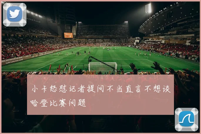 小卡怒怼记者提问不当直言不想谈哈登比赛问题