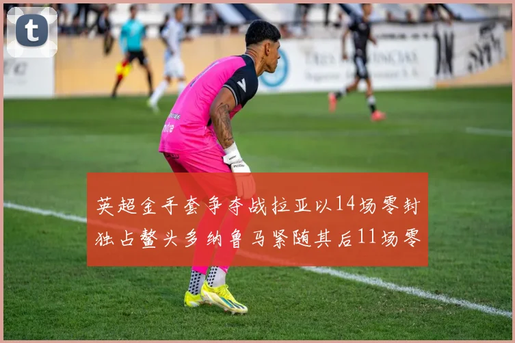英超金手套争夺战拉亚以14场零封独占鳌头多纳鲁马紧随其后11场零封