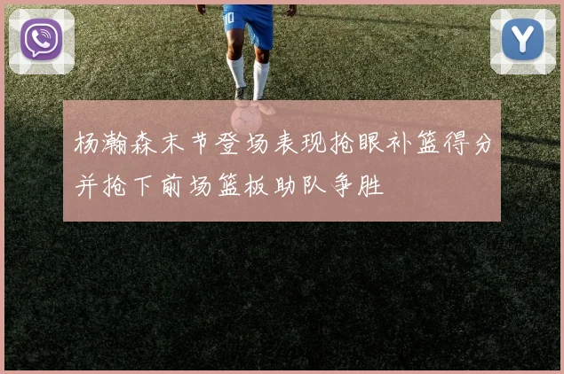 杨瀚森末节登场表现抢眼补篮得分并抢下前场篮板助队争胜