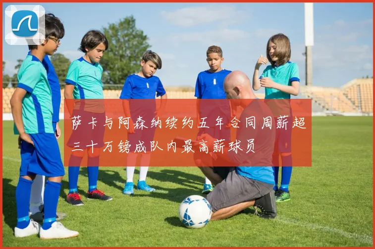 萨卡与阿森纳续约五年合同周薪超三十万镑成队内最高薪球员
