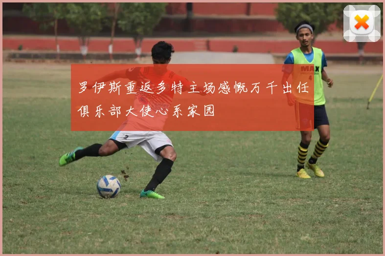 罗伊斯重返多特主场感慨万千出任俱乐部大使心系家园