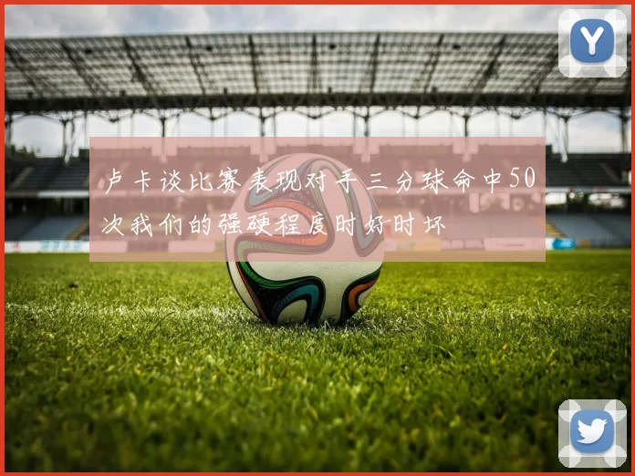 卢卡谈比赛表现对手三分球命中50次我们的强硬程度时好时坏