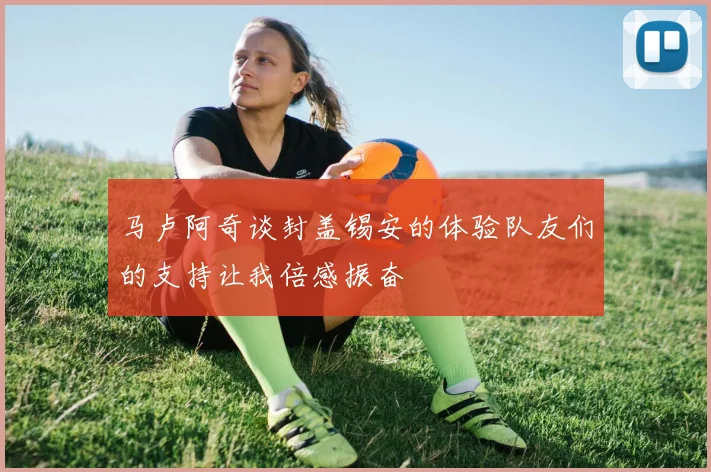 马卢阿奇谈封盖锡安的体验队友们的支持让我倍感振奋