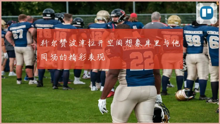 科尔赞波津拉开空间想象库里与他同场的精彩表现