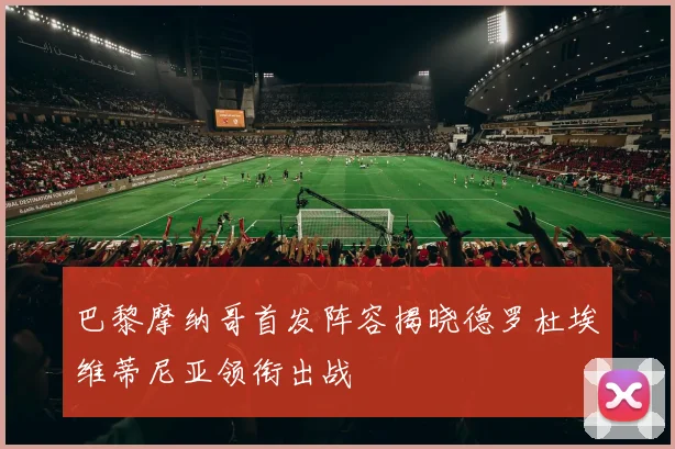 巴黎摩纳哥首发阵容揭晓德罗杜埃维蒂尼亚领衔出战