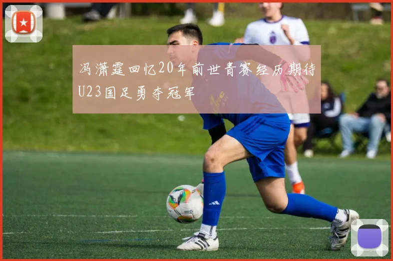 冯潇霆回忆20年前世青赛经历期待U23国足勇夺冠军
