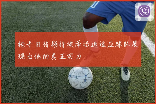 枪手旧将期待埃泽迅速适应球队展现出他的真正实力