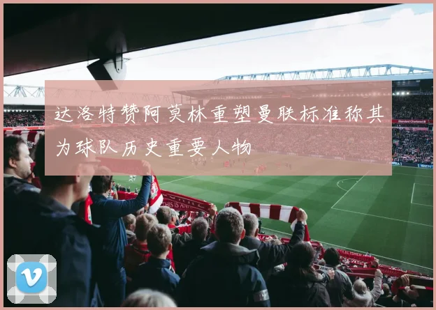 达洛特赞阿莫林重塑曼联标准称其为球队历史重要人物