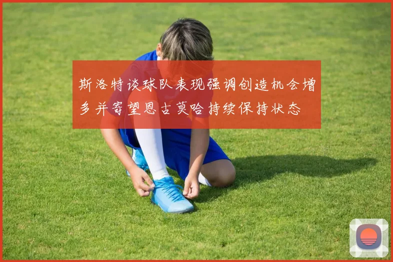 斯洛特谈球队表现强调创造机会增多并寄望恩古莫哈持续保持状态