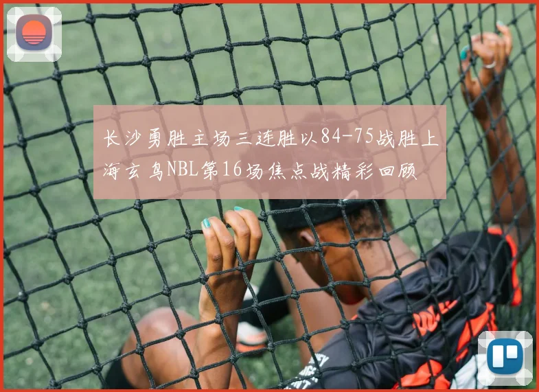 长沙勇胜主场三连胜以84-75战胜上海玄鸟NBL第16场焦点战精彩回顾