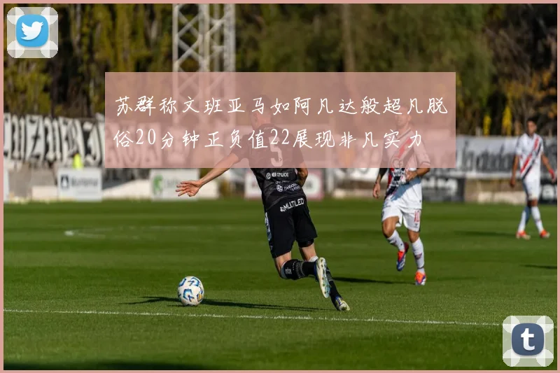 苏群称文班亚马如阿凡达般超凡脱俗20分钟正负值22展现非凡实力