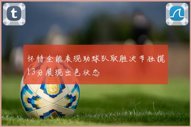 怀特全能表现助球队取胜次节独揽13分展现出色状态