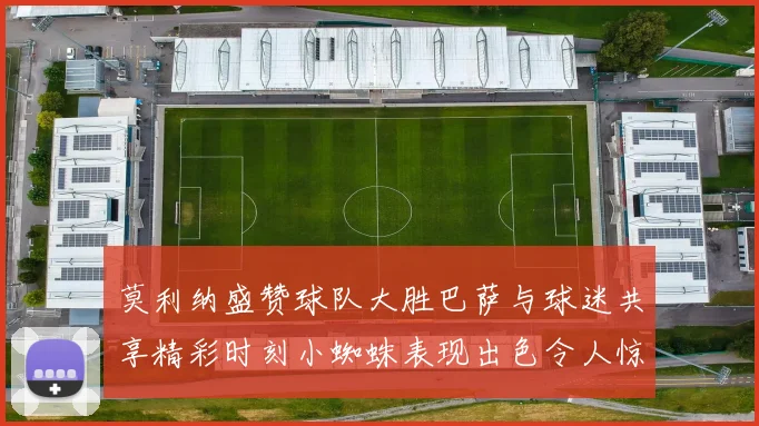 莫利纳盛赞球队大胜巴萨与球迷共享精彩时刻小蜘蛛表现出色令人惊艳