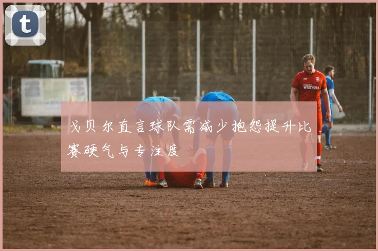 戈贝尔直言球队需减少抱怨提升比赛硬气与专注度