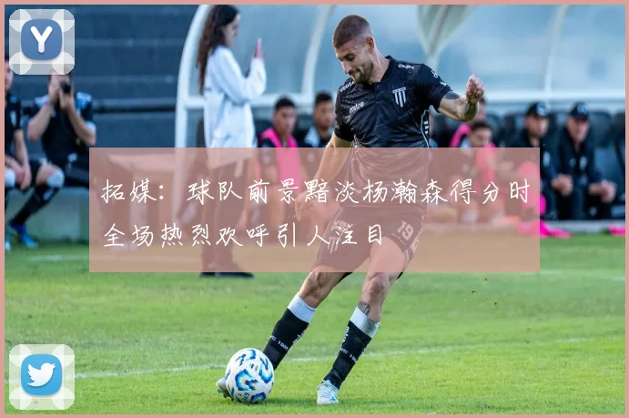 拓媒：球队前景黯淡杨瀚森得分时全场热烈欢呼引人注目