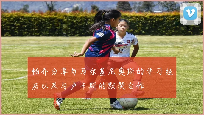 帕乔分享与马尔基尼奥斯的学习经历以及与卢卡斯的默契合作