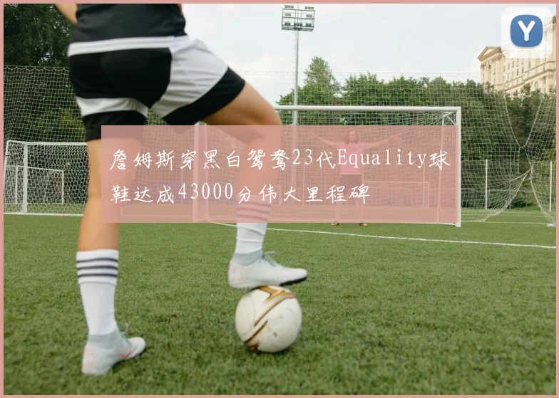 詹姆斯穿黑白鸳鸯23代Equality球鞋达成43000分伟大里程碑